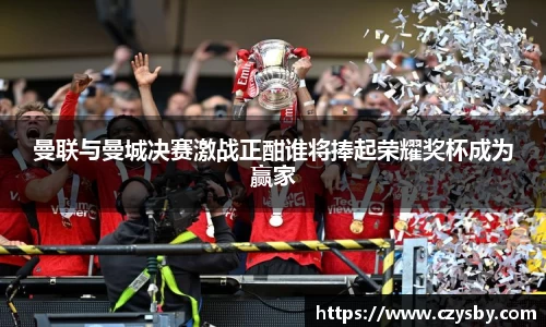 曼联与曼城决赛激战正酣谁将捧起荣耀奖杯成为赢家