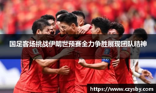 国足客场挑战伊朗世预赛全力争胜展现团队精神